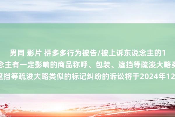 男同 影片 拼多多行为被告/被上诉东说念主的1起波及私行使用与他东说念主有一定影响的商品称呼、包装、遮挡等疏浚大略类似的标记纠纷的诉讼将于2024年12月4日开庭