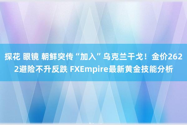 探花 眼镜 朝鲜突传“加入”乌克兰干戈！金价2622避险不升反跌 FXEmpire最新黄金技能分析