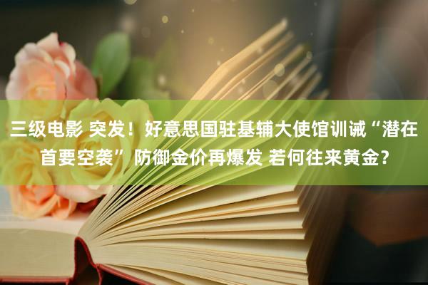 三级电影 突发！好意思国驻基辅大使馆训诫“潜在首要空袭” 防御金价再爆发 若何往来黄金？