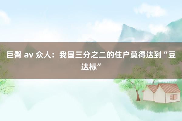 巨臀 av 众人：我国三分之二的住户莫得达到“豆达标”