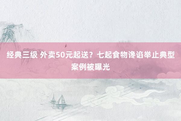 经典三级 外卖50元起送？七起食物谗谄举止典型案例被曝光