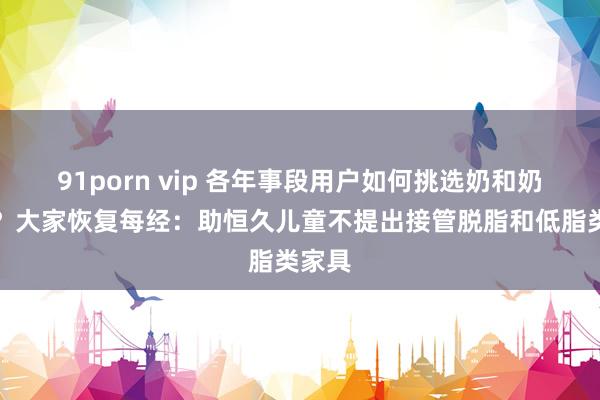 91porn vip 各年事段用户如何挑选奶和奶成品？大家恢复每经：助恒久儿童不提出接管脱脂和低脂类家具