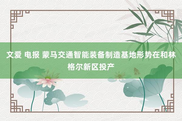 文爱 电报 蒙马交通智能装备制造基地形势在和林格尔新区投产