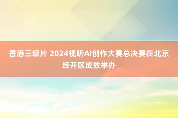 香港三级片 2024视听AI创作大赛总决赛在北京经开区成效举办