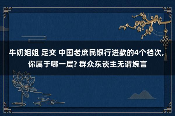 牛奶姐姐 足交 中国老庶民银行进款的4个档次， 你属于哪一层? 群众东谈主无谓婉言