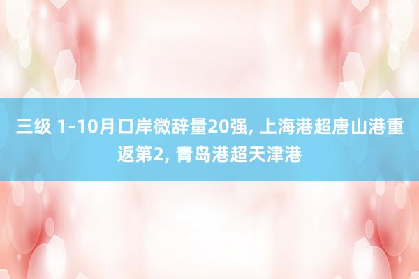 三级 1-10月口岸微辞量20强， 上海港超唐山港重返第2， 青岛港超天津港