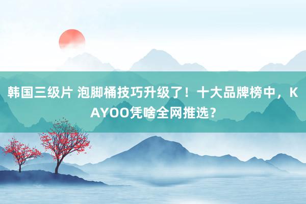 韩国三级片 泡脚桶技巧升级了！十大品牌榜中，KAYOO凭啥全网推选？