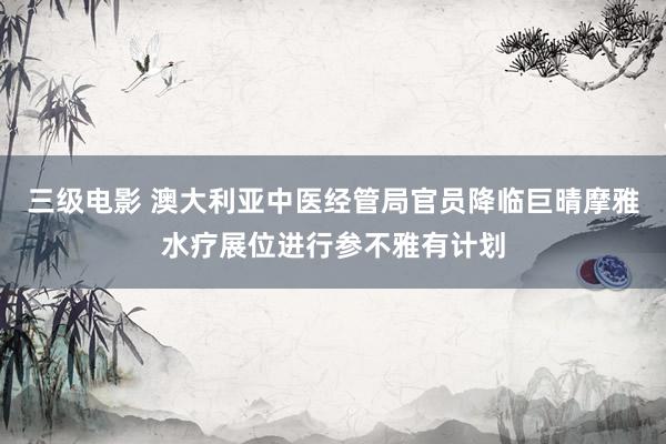 三级电影 澳大利亚中医经管局官员降临巨晴摩雅水疗展位进行参不雅有计划