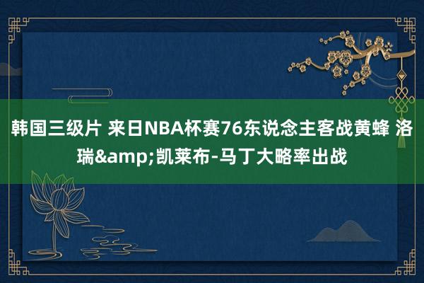 韩国三级片 来日NBA杯赛76东说念主客战黄蜂 洛瑞&凯莱布-马丁大略率出战