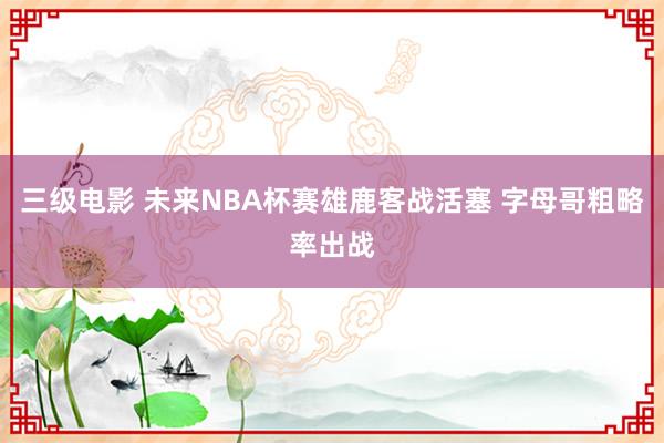 三级电影 未来NBA杯赛雄鹿客战活塞 字母哥粗略率出战