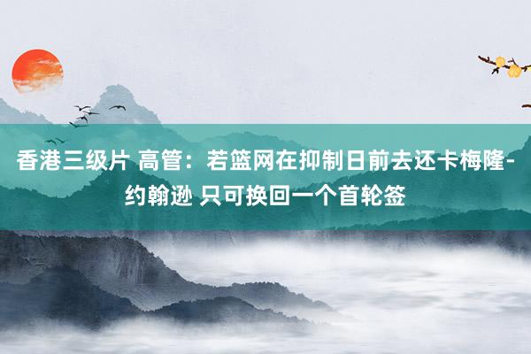 香港三级片 高管：若篮网在抑制日前去还卡梅隆-约翰逊 只可换回一个首轮签