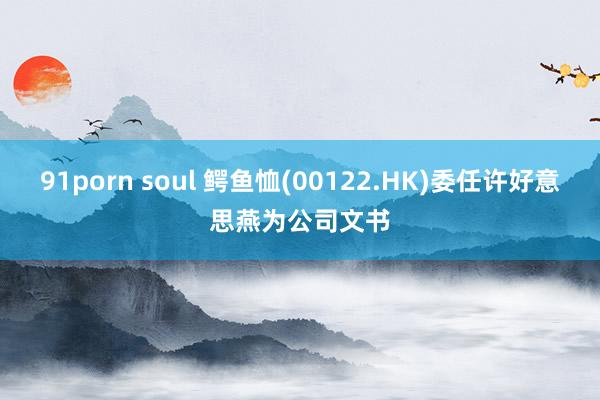 91porn soul 鳄鱼恤(00122.HK)委任许好意思燕为公司文书