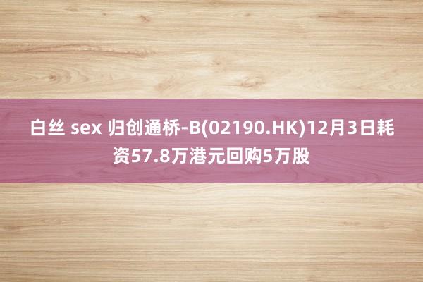 白丝 sex 归创通桥-B(02190.HK)12月3日耗资57.8万港元回购5万股