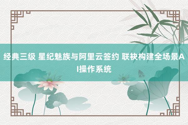 经典三级 星纪魅族与阿里云签约 联袂构建全场景AI操作系统