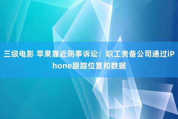 三级电影 苹果靠近阴事诉讼：职工责备公司通过iPhone跟踪位置和数据