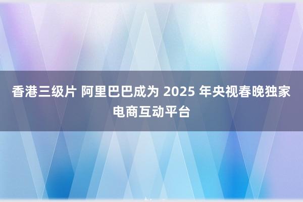 香港三级片 阿里巴巴成为 2025 年央视春晚独家电商互动平台