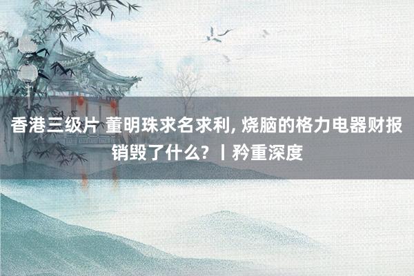 香港三级片 董明珠求名求利， 烧脑的格力电器财报销毁了什么? 丨矜重深度
