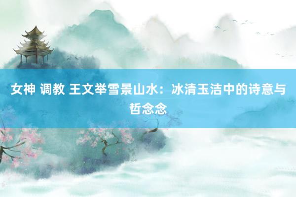 女神 调教 王文举雪景山水：冰清玉洁中的诗意与哲念念