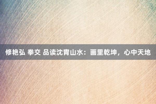 修艳弘 拳交 品读沈胄山水：画里乾坤，心中天地