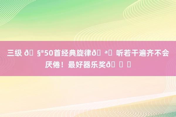 三级 🧮50首经典旋律🪁听若干遍齐不会厌倦！最好器乐奖🏆