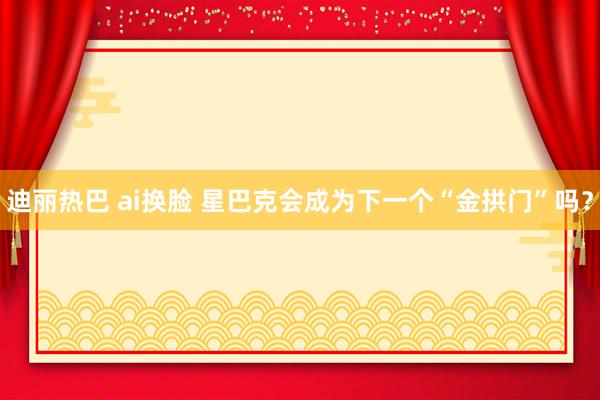 迪丽热巴 ai换脸 星巴克会成为下一个“金拱门”吗？