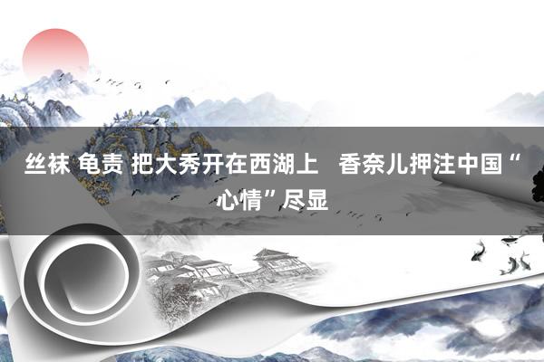丝袜 龟责 把大秀开在西湖上   香奈儿押注中国“心情”尽显