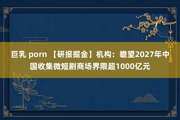 巨乳 porn 【研报掘金】机构：瞻望2027年中国收集微短剧商场界限超1000亿元