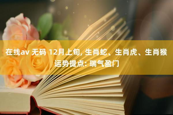 在线av 无码 12月上旬， 生肖蛇、生肖虎、生肖猴运势提点: 瑞气盈门