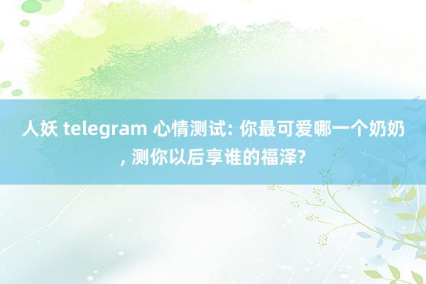 人妖 telegram 心情测试: 你最可爱哪一个奶奶， 测你以后享谁的福泽?