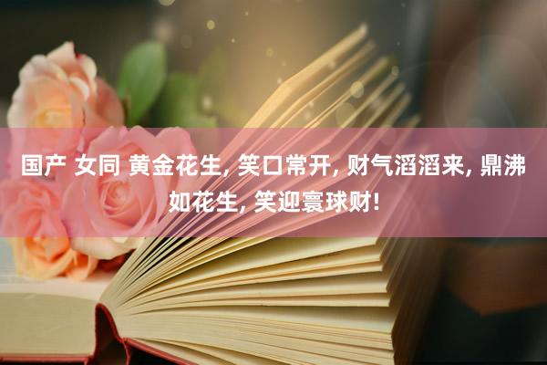 国产 女同 黄金花生， 笑口常开， 财气滔滔来， 鼎沸如花生， 笑迎寰球财!