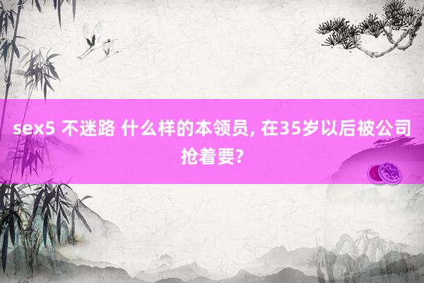 sex5 不迷路 什么样的本领员， 在35岁以后被公司抢着要?