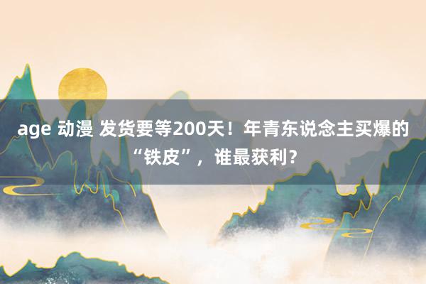 age 动漫 发货要等200天！年青东说念主买爆的“铁皮”，谁最获利？