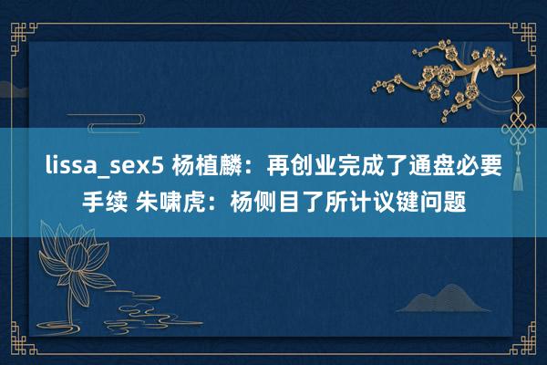 lissa_sex5 杨植麟：再创业完成了通盘必要手续 朱啸虎：杨侧目了所计议键问题