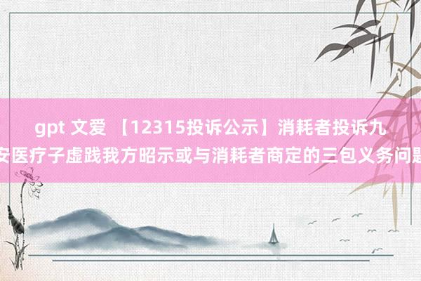 gpt 文爱 【12315投诉公示】消耗者投诉九安医疗子虚践我方昭示或与消耗者商定的三包义务问题
