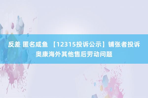 反差 匿名咸鱼 【12315投诉公示】铺张者投诉奥康海外其他售后劳动问题