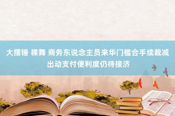 大摆锤 裸舞 商务东说念主员来华门槛合手续裁减 出动支付便利度仍待接济