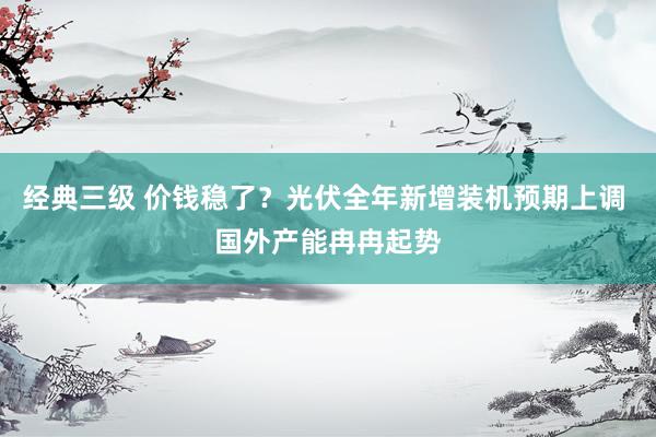 经典三级 价钱稳了？光伏全年新增装机预期上调 国外产能冉冉起势