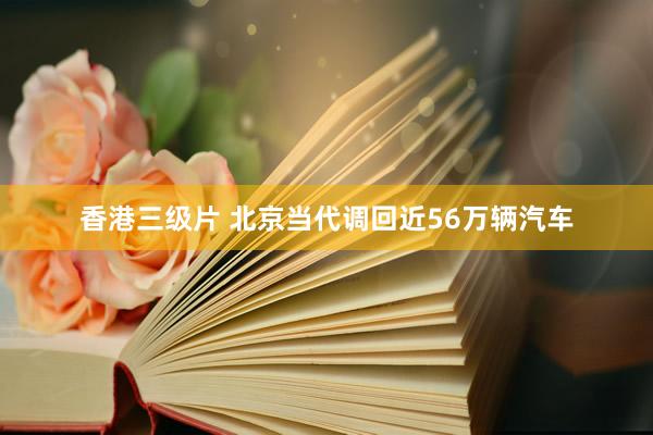香港三级片 北京当代调回近56万辆汽车