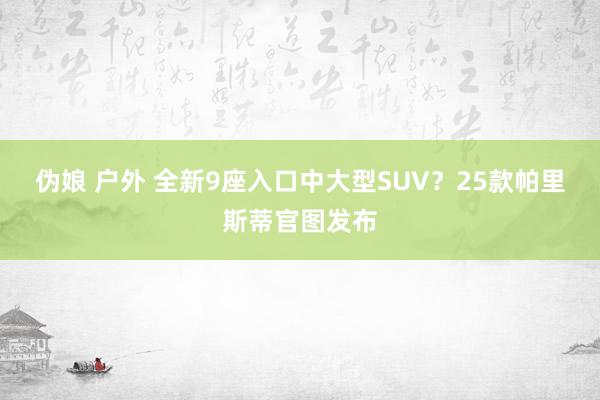 伪娘 户外 全新9座入口中大型SUV？25款帕里斯蒂官图发布