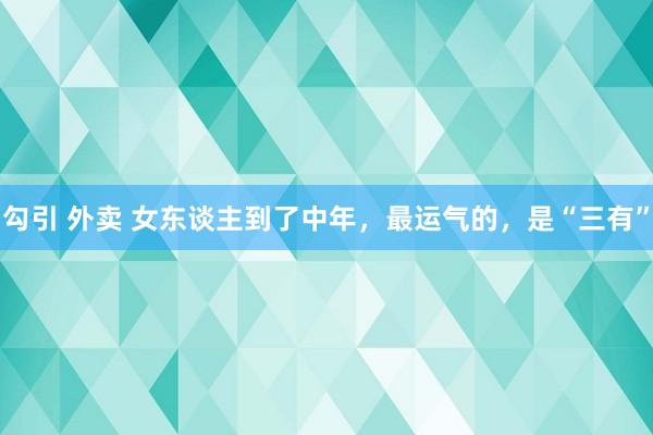 勾引 外卖 女东谈主到了中年，最运气的，是“三有”