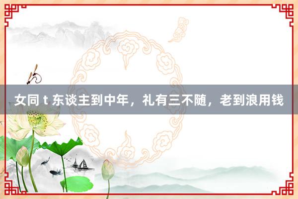 女同 t 东谈主到中年，礼有三不随，老到浪用钱
