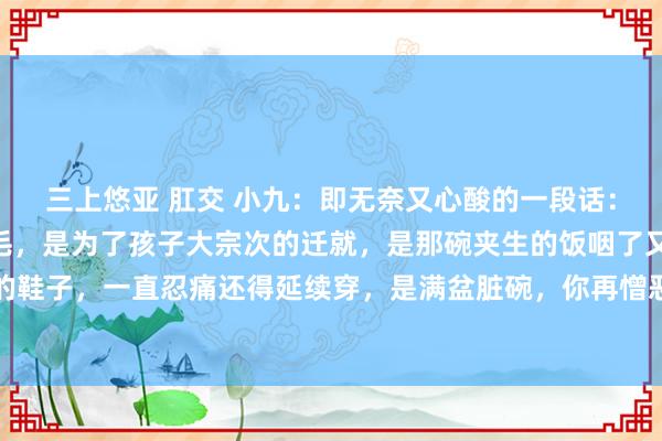 三上悠亚 肛交 小九:即无奈又心酸的一段话:“婚配的临了是一地鸡毛,是为了孩子大宗次的迁就,是那碗夹生的饭咽了又咽,是那双磨脚的鞋子,一直忍痛还得延续穿,是满盆脏碗,你再憎恶也得伸手去洗,然而再无奈也不可怀恨,...