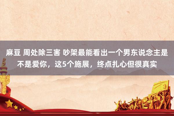 麻豆 周处除三害 吵架最能看出一个男东说念主是不是爱你，这5个施展，终点扎心但很真实