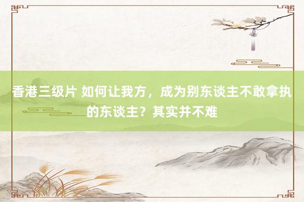香港三级片 如何让我方，成为别东谈主不敢拿执的东谈主？其实并不难