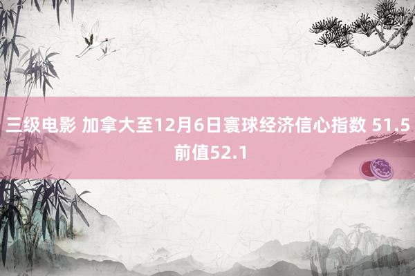 三级电影 加拿大至12月6日寰球经济信心指数 51.5 前值52.1