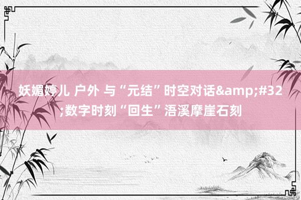 妖媚婷儿 户外 与“元结”时空对话&#32;数字时刻“回生”浯溪摩崖石刻