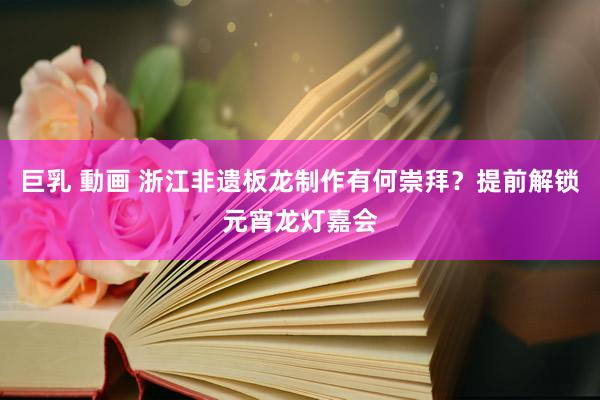 巨乳 動画 浙江非遗板龙制作有何崇拜？提前解锁元宵龙灯嘉会