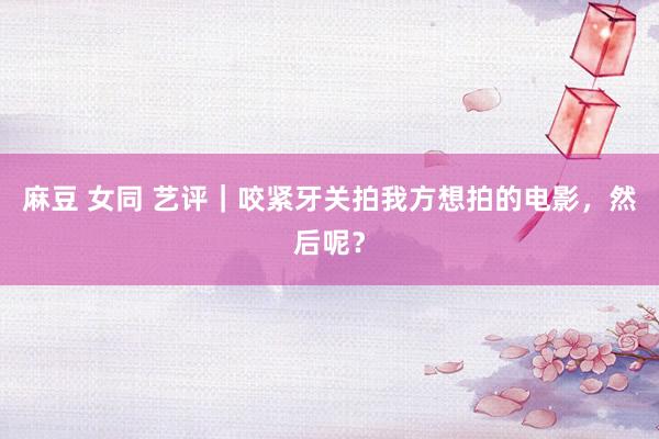 麻豆 女同 艺评｜咬紧牙关拍我方想拍的电影，然后呢？