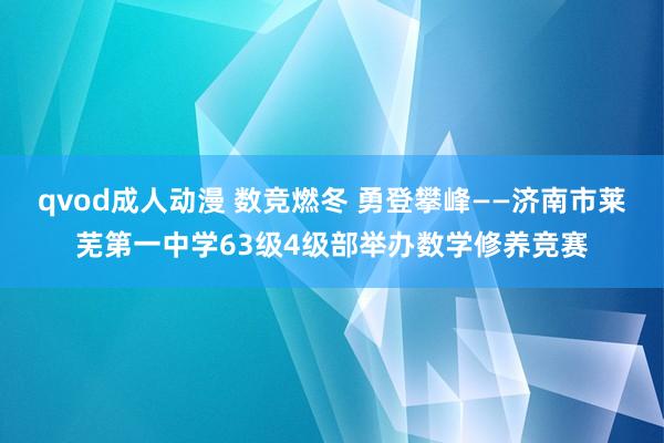 qvod成人动漫 数竞燃冬 勇登攀峰——济南市莱芜第一中学63级4级部举办数学修养竞赛