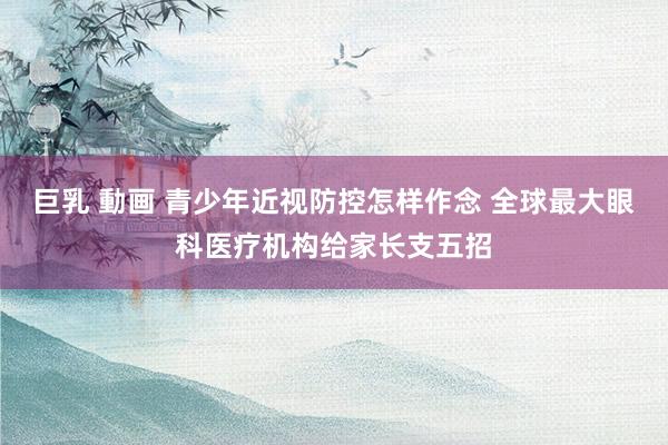巨乳 動画 青少年近视防控怎样作念 全球最大眼科医疗机构给家长支五招
